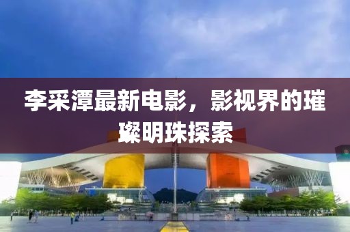 李采潭最新电影，影视界的璀璨明珠探索