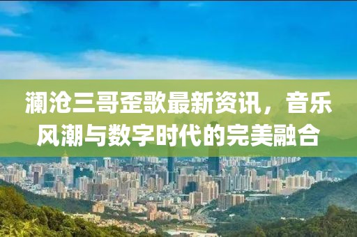 澜沧三哥歪歌最新资讯，音乐风潮与数字时代的完美融合