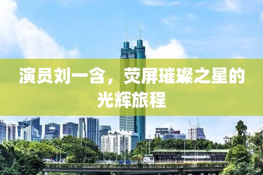 演员刘一含，荧屏璀璨之星的光辉旅程