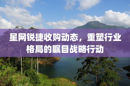 星网锐捷收购动态，重塑行业格局的瞩目战略行动
