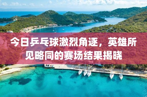 今日乒乓球激烈角逐，英雄所见略同的赛场结果揭晓