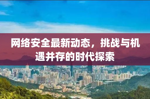 网络安全最新动态，挑战与机遇并存的时代探索