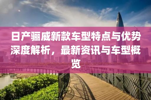 日产骊威新款车型特点与优势深度解析，最新资讯与车型概览