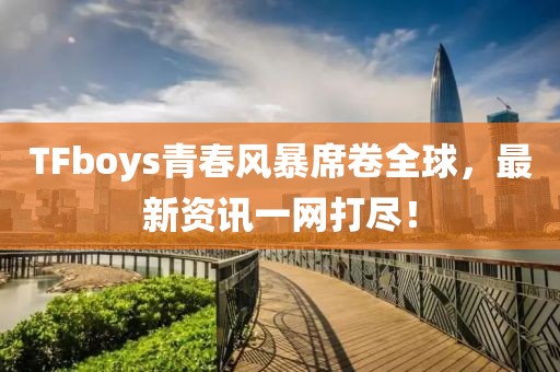 TFboys青春风暴席卷全球，最新资讯一网打尽！