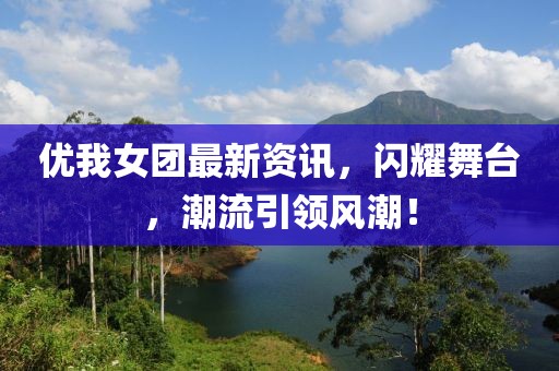 优我女团最新资讯，闪耀舞台，潮流引领风潮！