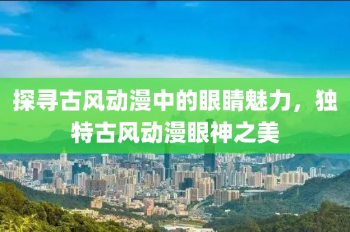 探寻古风动漫中的眼睛魅力，独特古风动漫眼神之美
