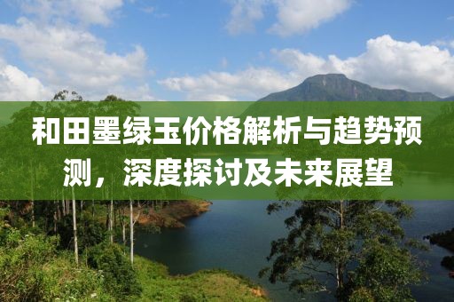 和田墨绿玉价格解析与趋势预测，深度探讨及未来展望