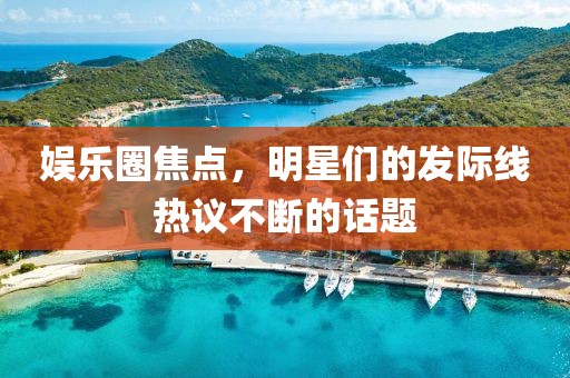 娱乐圈焦点，明星们的发际线热议不断的话题