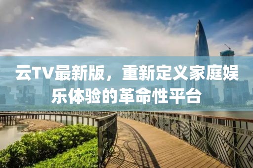 云TV最新版，重新定义家庭娱乐体验的革命性平台