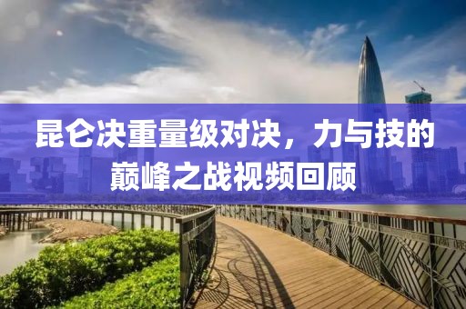昆仑决重量级对决，力与技的巅峰之战视频回顾