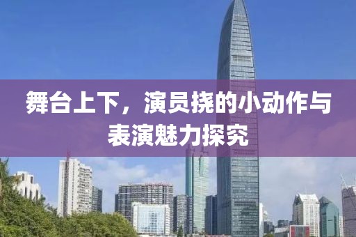 舞台上下，演员挠的小动作与表演魅力探究