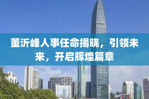 董沂峰人事任命揭晓，引领未来，开启辉煌篇章