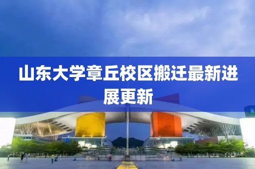 山东大学章丘校区搬迁最新进展更新