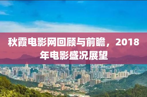 秋霞电影网回顾与前瞻，2018年电影盛况展望