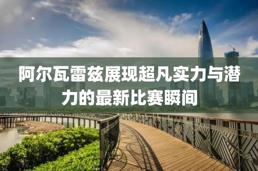 阿尔瓦雷兹展现超凡实力与潜力的最新比赛瞬间