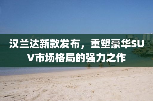 汉兰达新款发布，重塑豪华SUV市场格局的强力之作