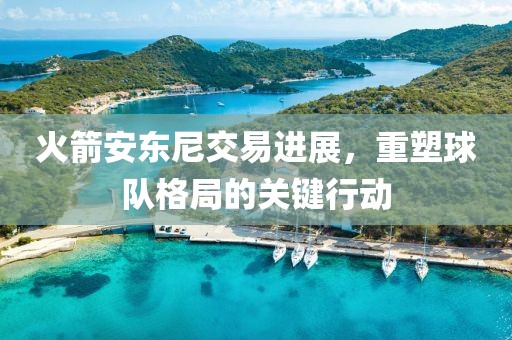 火箭安东尼交易进展，重塑球队格局的关键行动