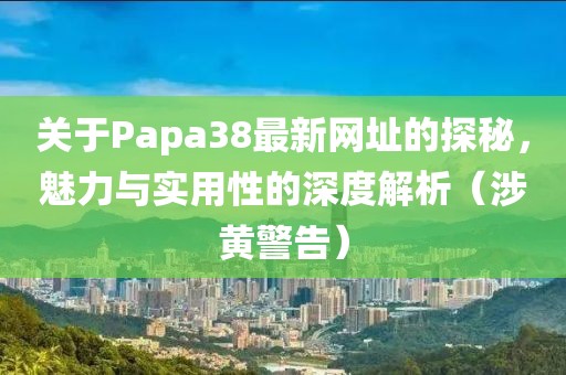 关于Papa38最新网址的探秘，魅力与实用性的深度解析（涉黄警告）
