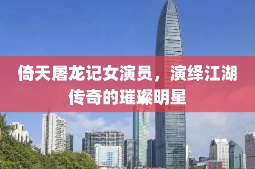 倚天屠龙记女演员，演绎江湖传奇的璀璨明星