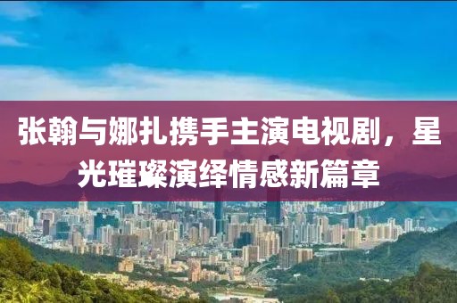 张翰与娜扎携手主演电视剧，星光璀璨演绎情感新篇章