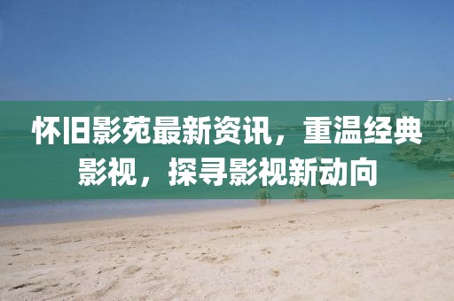 怀旧影苑最新资讯，重温经典影视，探寻影视新动向