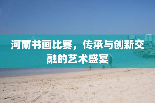 河南书画比赛，传承与创新交融的艺术盛宴