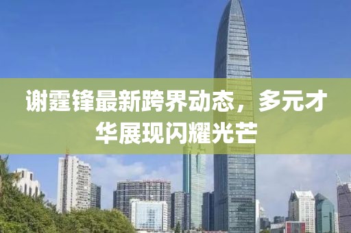 谢霆锋最新跨界动态，多元才华展现闪耀光芒