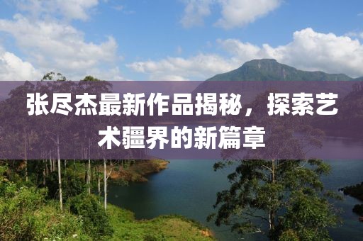 张尽杰最新作品揭秘，探索艺术疆界的新篇章