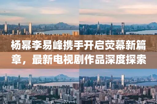 杨幂李易峰携手开启荧幕新篇章，最新电视剧作品深度探索