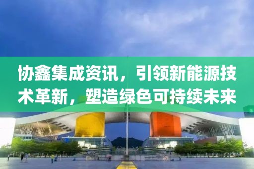 协鑫集成资讯，引领新能源技术革新，塑造绿色可持续未来