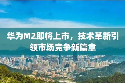华为M2即将上市，技术革新引领市场竞争新篇章