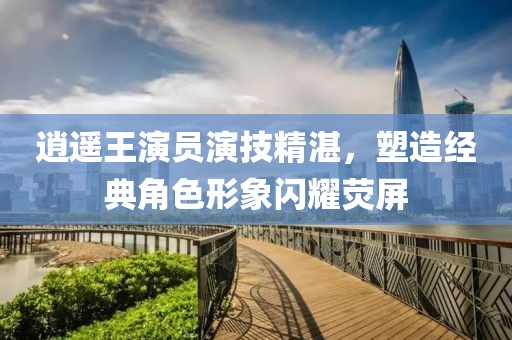 逍遥王演员演技精湛，塑造经典角色形象闪耀荧屏