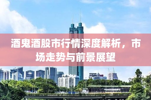 酒鬼酒股市行情深度解析，市场走势与前景展望