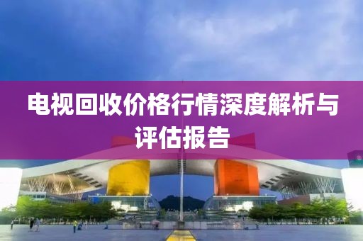 电视回收价格行情深度解析与评估报告