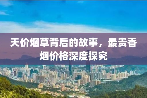 天价烟草背后的故事，最贵香烟价格深度探究