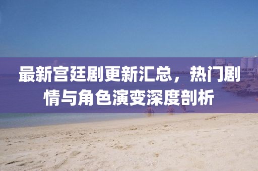 最新宫廷剧更新汇总，热门剧情与角色演变深度剖析