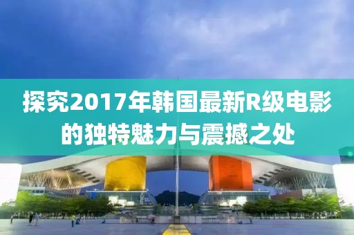 探究2017年韩国最新R级电影的独特魅力与震撼之处