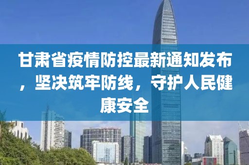 甘肃省疫情防控最新通知发布，坚决筑牢防线，守护人民健康安全
