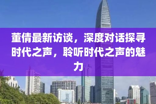 董倩最新访谈，深度对话探寻时代之声，聆听时代之声的魅力