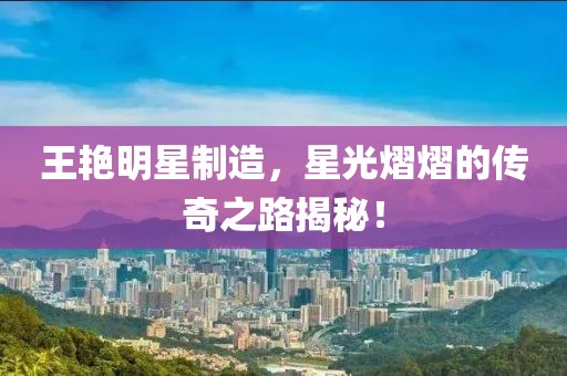 王艳明星制造，星光熠熠的传奇之路揭秘！