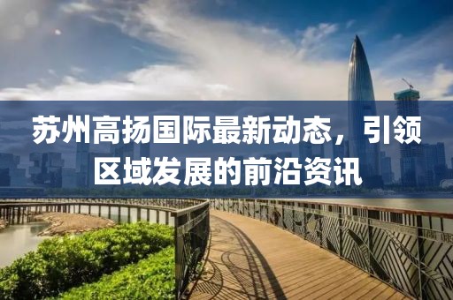 苏州高扬国际最新动态，引领区域发展的前沿资讯
