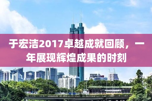 于宏洁2017卓越成就回顾，一年展现辉煌成果的时刻