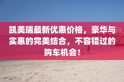 凯美瑞最新优惠价格，豪华与实惠的完美结合，不容错过的购车机会！