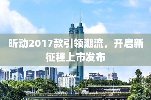 昕动2017款引领潮流，开启新征程上市发布