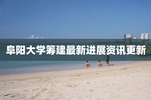 阜阳大学筹建最新进展资讯更新