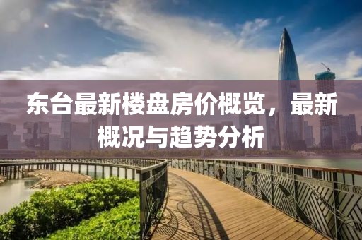 东台最新楼盘房价概览，最新概况与趋势分析