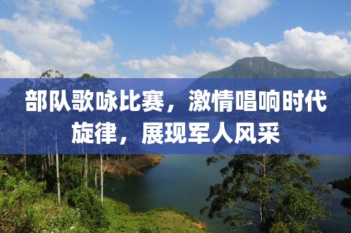部队歌咏比赛，激情唱响时代旋律，展现军人风采