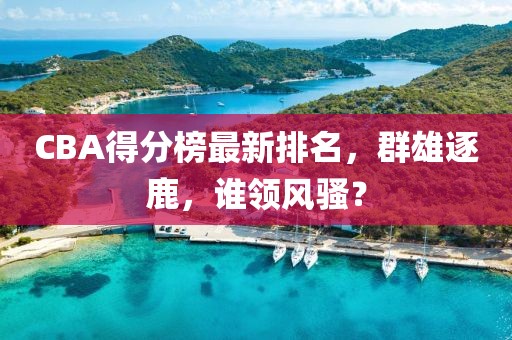 CBA得分榜最新排名，群雄逐鹿，谁领风骚？