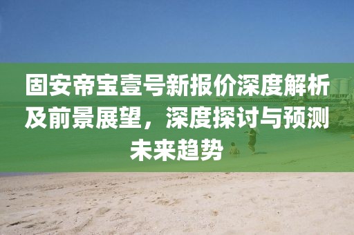 固安帝宝壹号新报价深度解析及前景展望，深度探讨与预测未来趋势