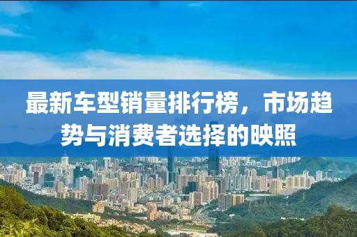 最新车型销量排行榜，市场趋势与消费者选择的映照